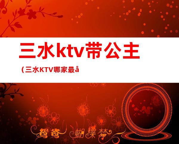 三水ktv带公主（三水KTV哪家最好）