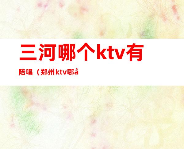 三河哪个ktv有陪唱（郑州ktv哪家有陪唱）