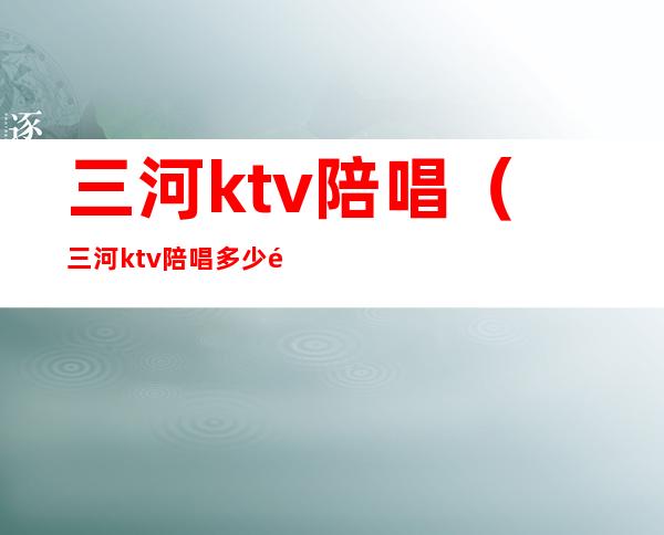 三河ktv陪唱（三河ktv陪唱多少钱）