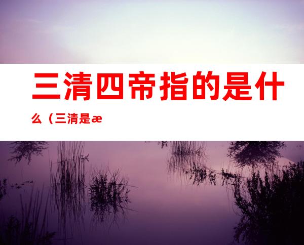 三清四帝指的是什么（三清是指那三清）