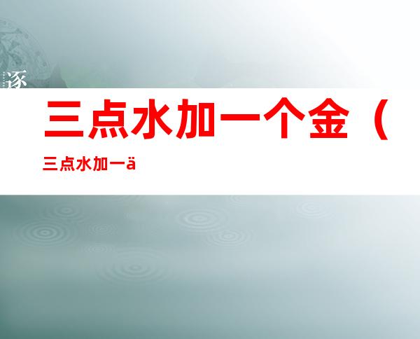 三点水加一个金（三点水加一个金色的金念什么）