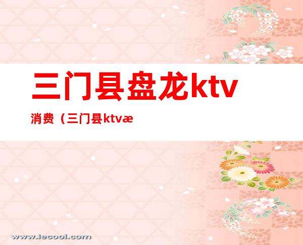 三门县盘龙ktv消费（三门县ktv消费怎么样）