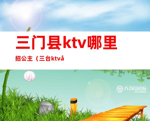 三门县ktv哪里招公主（三台ktv公主）