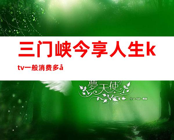 三门峡今享人生ktv一般消费多少（三门峡娱乐场所KTV）