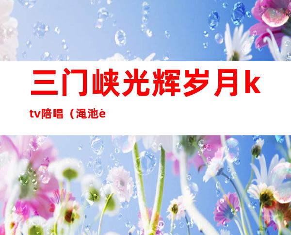 三门峡光辉岁月ktv陪唱（渑池辉煌KTV电话）