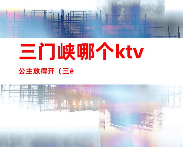 三门峡哪个ktv公主放得开（三门峡ktv哪个好玩）