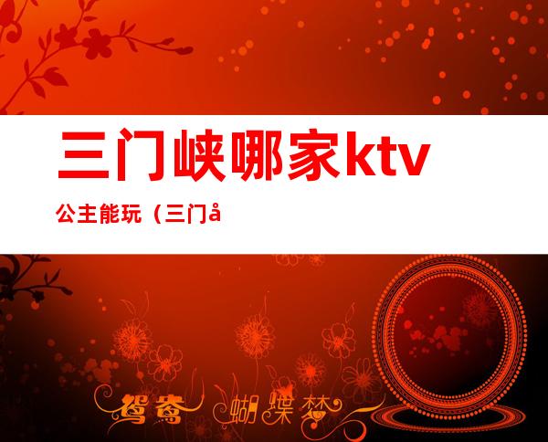 三门峡哪家ktv公主能玩（三门峡ktv公主一般多少钱）