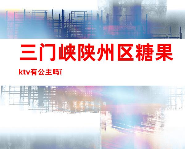 三门峡陕州区糖果ktv有公主吗（三门峡哪个KTV公主放得开）