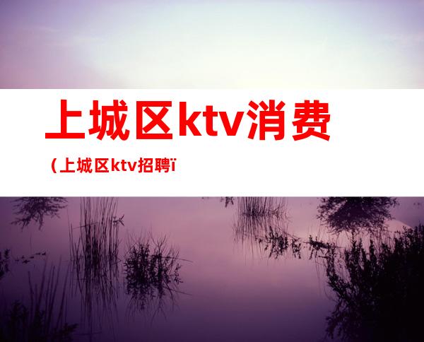 上城区ktv消费（上城区ktv招聘）