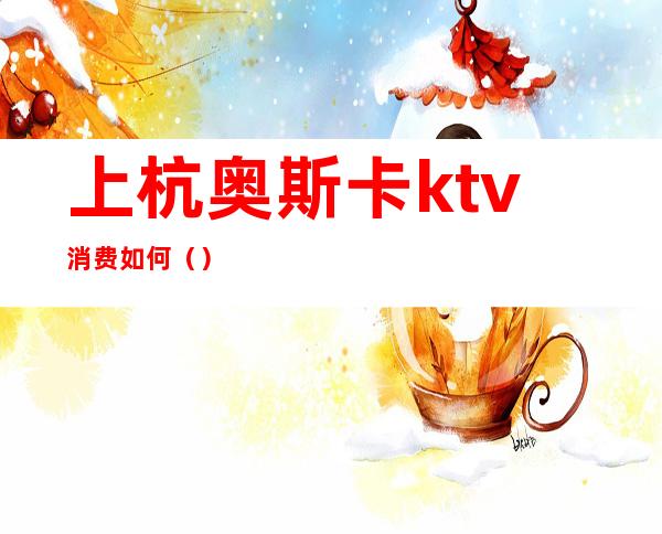 上杭奥斯卡ktv消费如何（）