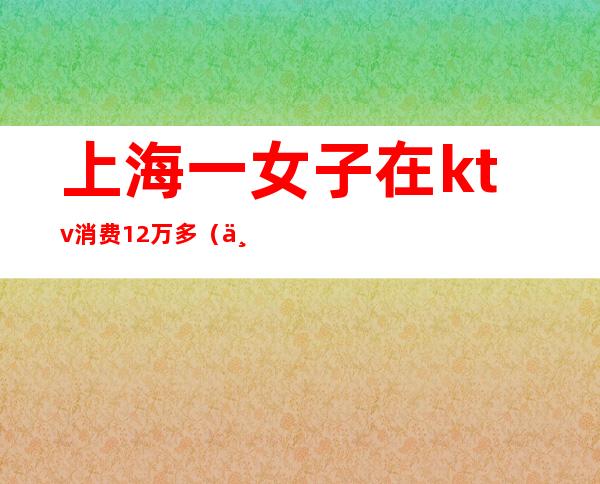 上海一女子在ktv消费12万多（上海95后KTV消费12万）