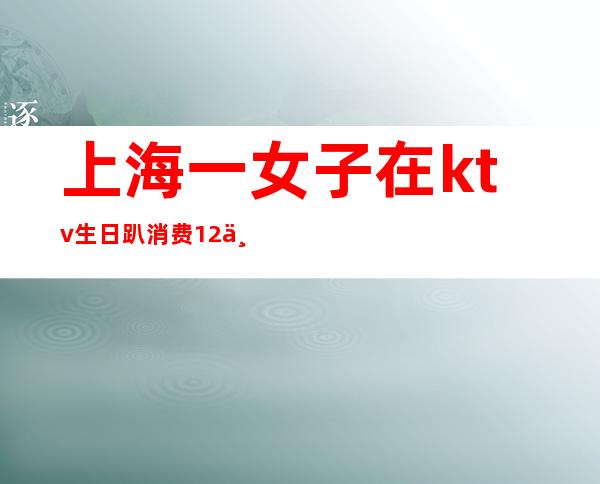 上海一女子在ktv生日趴消费12万（女子KTV过生日趴消费12万,却没钱支付,最后怎么处理的?）