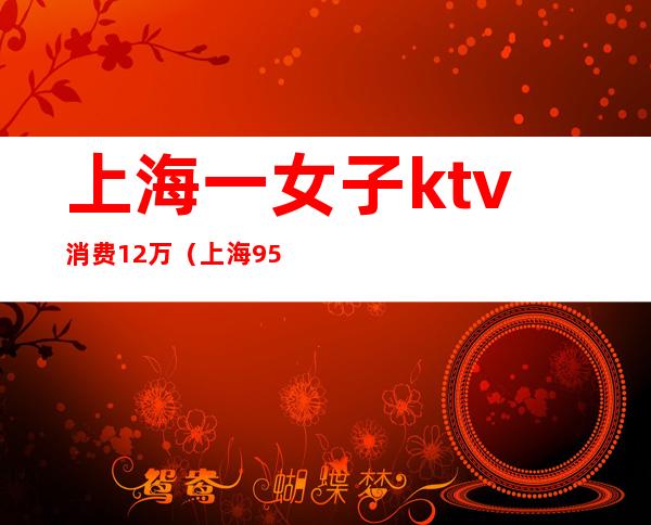 上海一女子ktv消费12万（上海95后KTV消费12万）