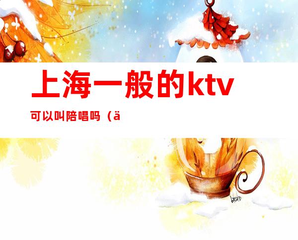 上海一般的ktv可以叫陪唱吗（上海哪家ktv有陪唱）