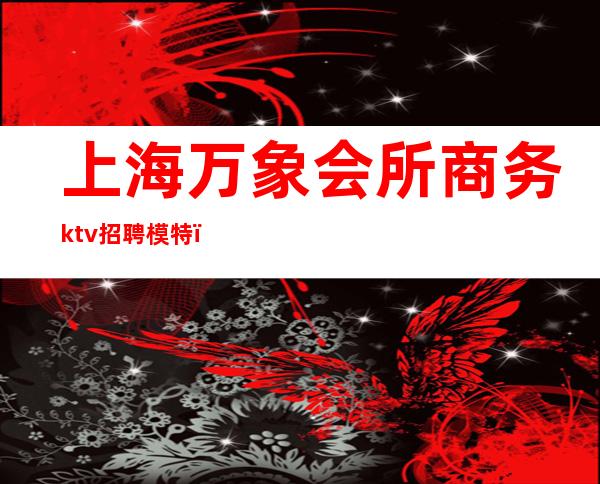 上海万象会所商务ktv招聘模特（上海万象国际ktv招聘）