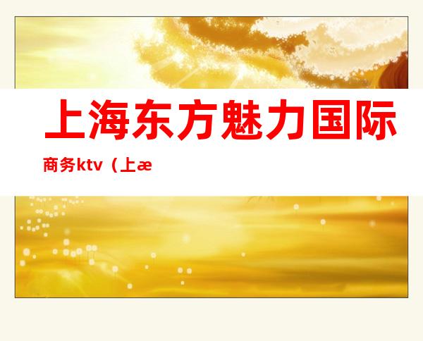 上海东方魅力国际商务ktv（上海东方魅力商务会所）