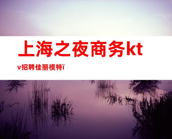 上海之夜商务ktv招聘佳丽模特（上海高端夜总会招聘佳丽）