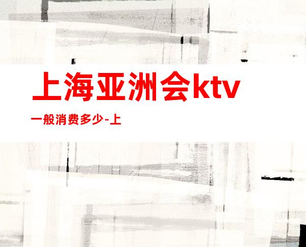 上海亚洲会ktv一般消费多少-上海夜场小费一般多少？