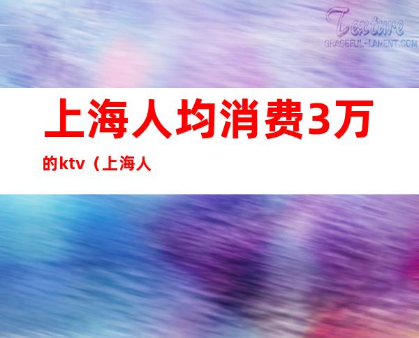 上海人均消费3万的ktv（上海人平均消费是多少）