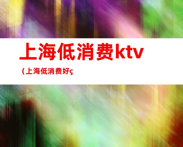 上海低消费ktv（上海低消费好玩的地方）