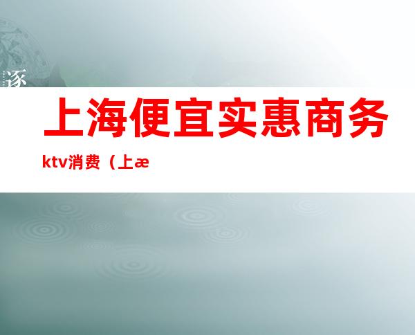 上海便宜实惠商务ktv消费（上海最好商务ktv预订）