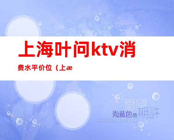 上海叶问ktv消费水平价位（上海ktv消费一般多少）