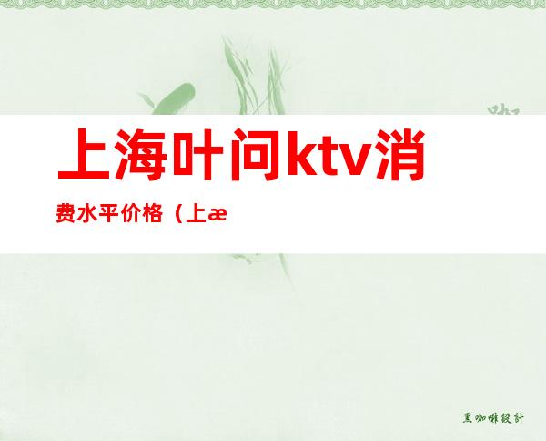 上海叶问ktv消费水平价格（上海ktv消费一般多少钱啊）