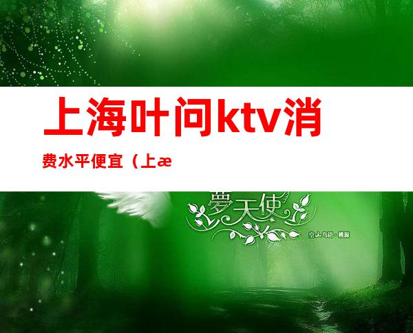 上海叶问ktv消费水平便宜（上海ktv一般消费多少）