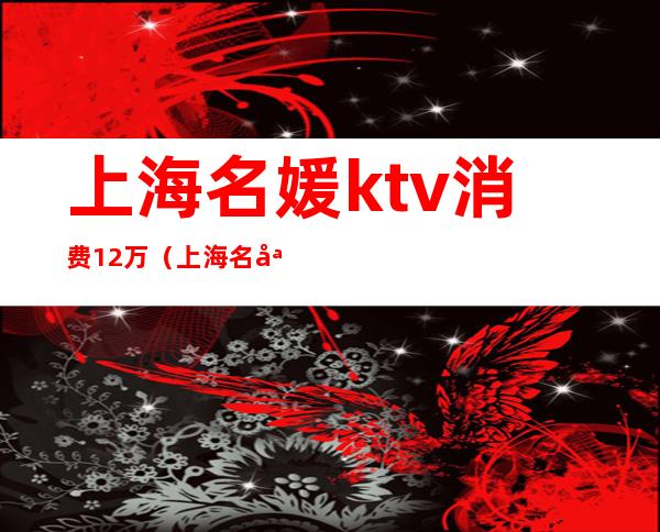 上海名媛ktv消费12万（上海名媛会ktv）