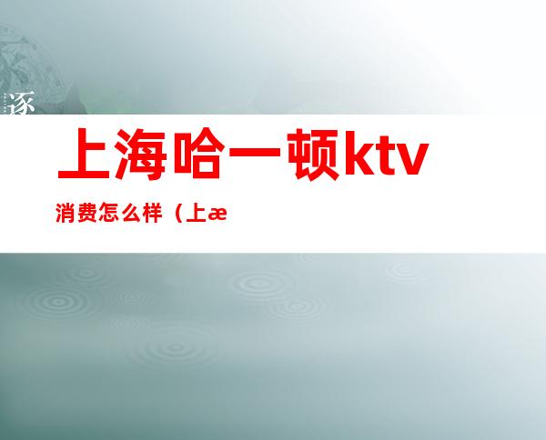 上海哈一顿ktv消费怎么样（上海ktv快餐多少钱一次）