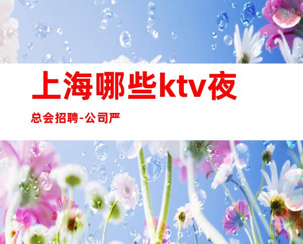 上海哪些ktv夜总会招聘-公司严重缺人中