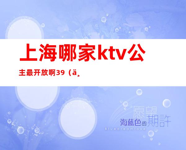 上海哪家ktv公主最开放啊39（上海ktv叫公主多少钱）