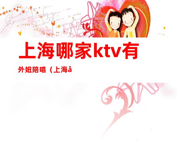 上海哪家ktv有外妞陪唱（上海哪些ktv有陪唱）