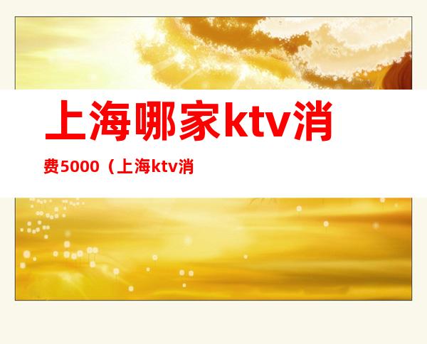 上海哪家ktv消费5000（上海ktv消费一次大概多少钱）