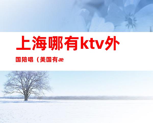 上海哪有ktv外国陪唱（美国有没有ktv陪唱的）