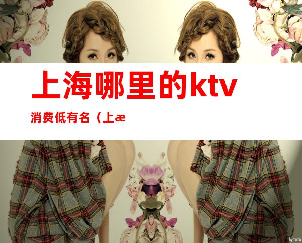 上海哪里的ktv消费低有名（上海性价比高的KTV）