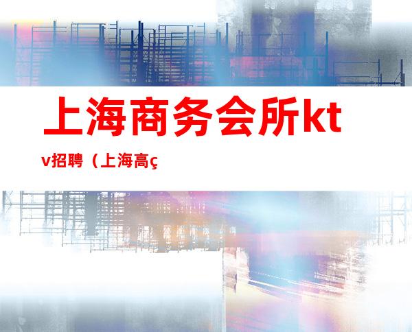 上海商务会所ktv招聘（上海高端ktv夜总会招聘）