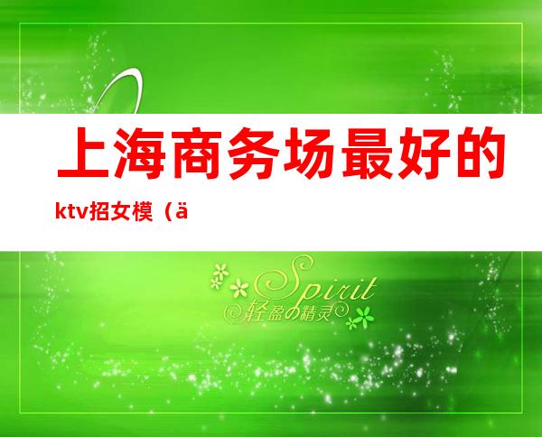 上海商务场最好的ktv招女模（上海商务ktv招聘女模特）