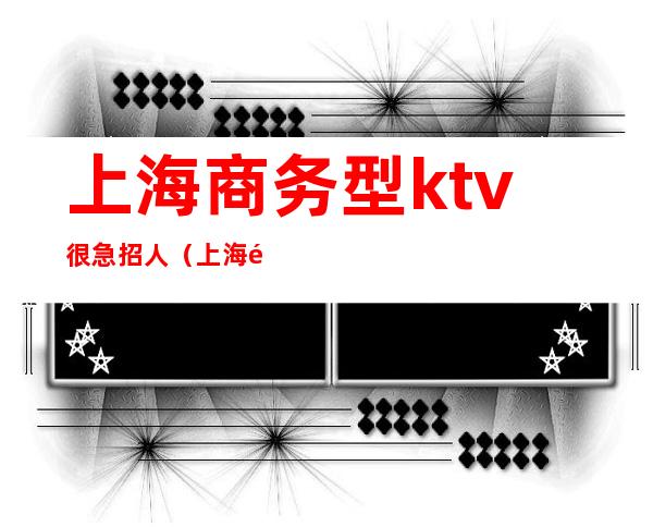 上海商务型ktv很急招人（上海高端商务ktv招聘）