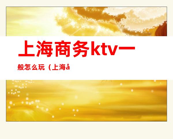 上海商务ktv一般怎么玩（上海商务ktv消费）