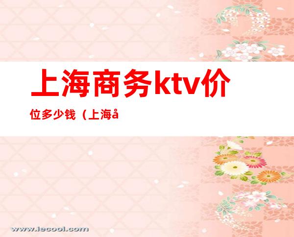 上海商务ktv价位多少钱（上海商务ktv消费）