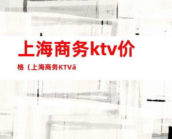 上海商务ktv价格（上海商务KTV价格）