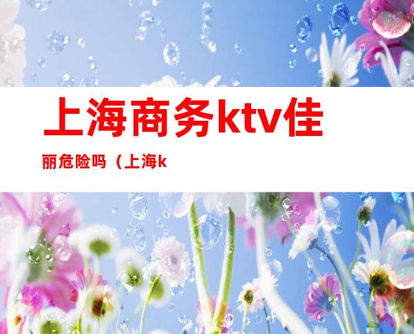 上海商务ktv佳丽危险吗（上海ktv招聘佳丽管吃住）