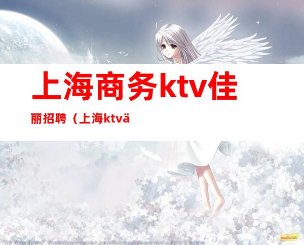 上海商务ktv佳丽招聘（上海ktv佳丽模特招聘）