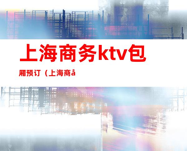 上海商务ktv包厢预订（上海商务KTV预定）