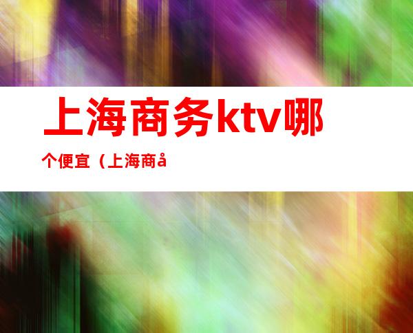 上海商务ktv哪个便宜（上海商务ktv哪家好）