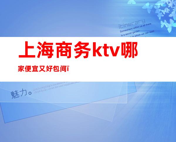 上海商务ktv哪家便宜又好包间（上海哪家商务KTV好玩）