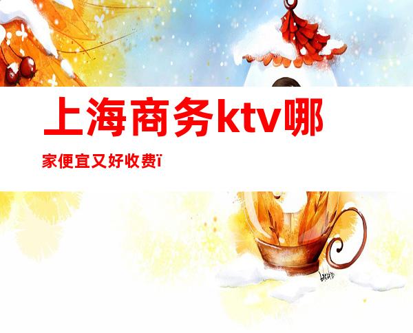 上海商务ktv哪家便宜又好收费（上海性价比高的商务ktv）