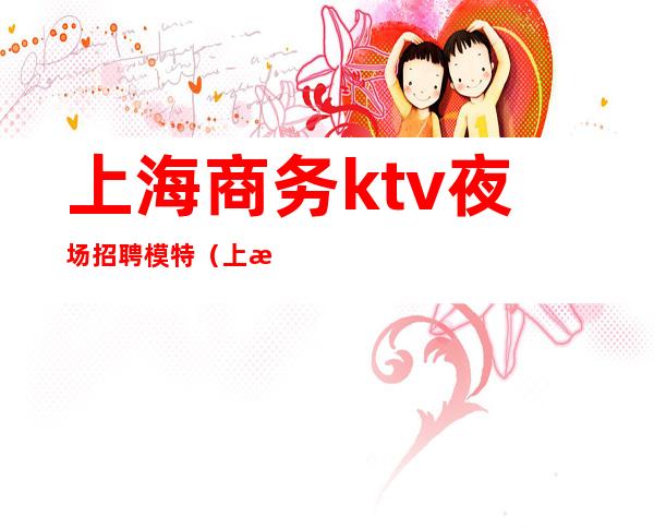 上海商务ktv夜场招聘模特（上海商务夜场招聘女模）