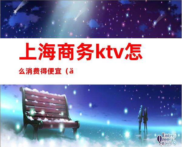 上海商务ktv怎么消费得便宜（上海商务ktv哪好玩）